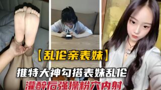 【乱伦亲表妹】勾搭大神灌醉美足清纯表妹